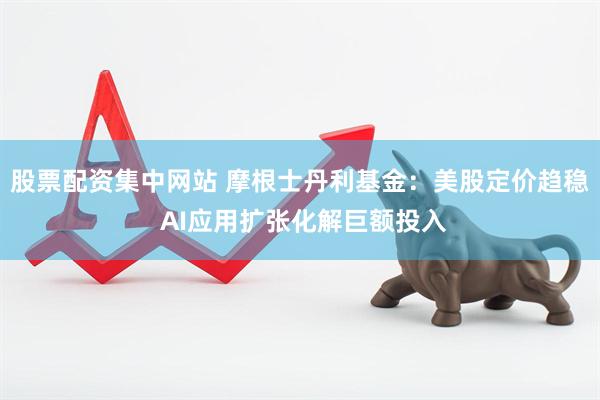 股票配资集中网站 摩根士丹利基金：美股定价趋稳 AI应用扩张化解巨额投入