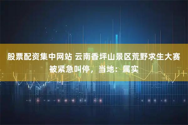 股票配资集中网站 云南香坪山景区荒野求生大赛被紧急叫停,当地:属实