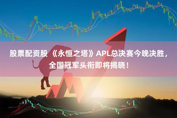 股票配资股 《永恒之塔》APL总决赛今晚决胜,全国冠军头衔即将揭晓!