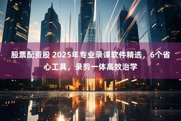 股票配资股 2025年专业录课软件精选,6个省心工具,录剪一体高效治学