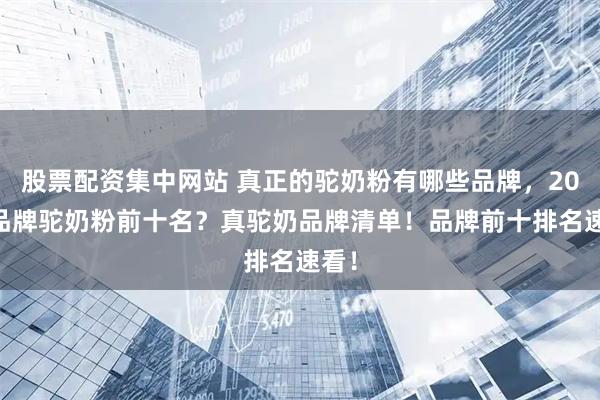 股票配资集中网站 真正的驼奶粉有哪些品牌,2025品牌驼奶粉前十名?真驼奶品牌清单!品牌前十排名速看!