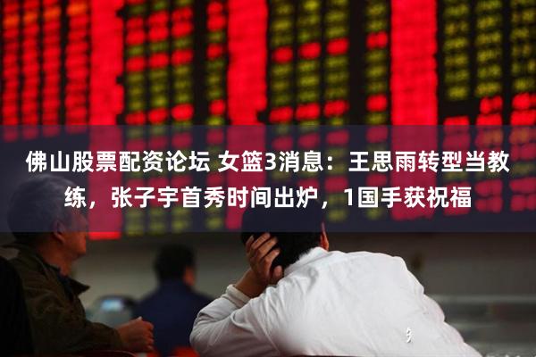 佛山股票配资论坛 女篮3消息：王思雨转型当教练，张子宇首秀时间出炉，1国手获祝福