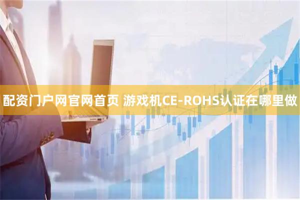 配资门户网官网首页 游戏机CE-ROHS认证在哪里做