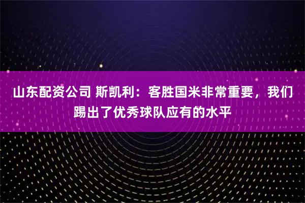 山东配资公司 斯凯利：客胜国米非常重要，我们踢出了优秀球队应有的水平