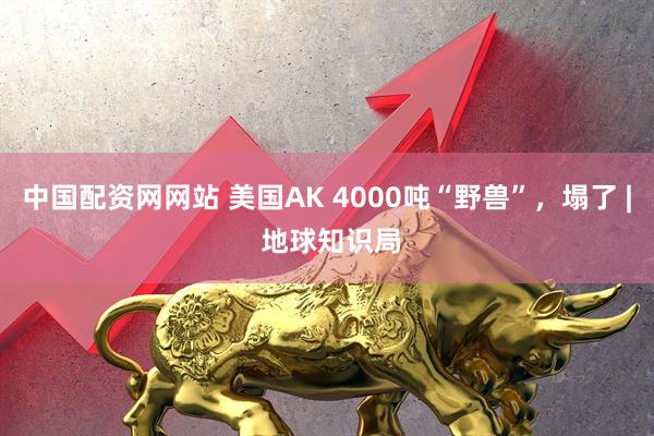 中国配资网网站 美国AK 4000吨“野兽”，塌了 | 地球知识局