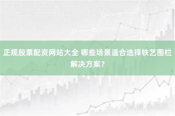 正规股票配资网站大全 哪些场景适合选择铁艺围栏解决方案？