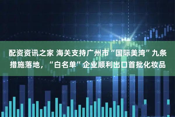 配资资讯之家 海关支持广州市“国际美湾”九条措施落地，“白名单”企业顺利出口首批化妆品