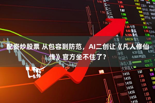 配资炒股票 从包容到防范，AI二创让《凡人修仙传》官方坐不住了？