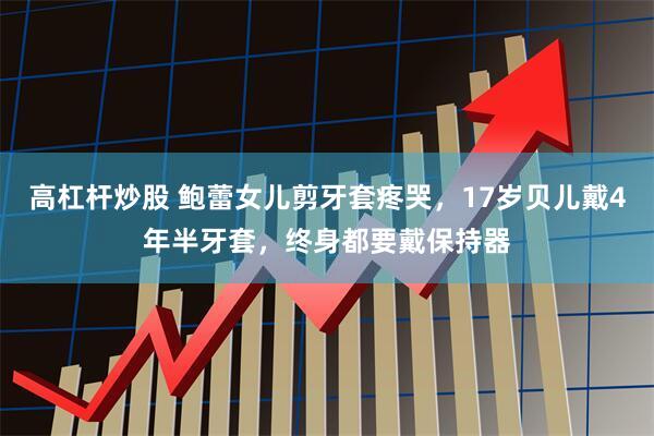 高杠杆炒股 鲍蕾女儿剪牙套疼哭，17岁贝儿戴4年半牙套，终身都要戴保持器