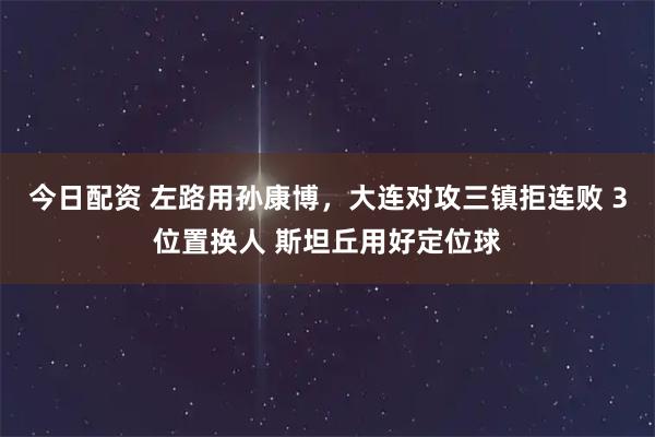 今日配资 左路用孙康博，大连对攻三镇拒连败 3位置换人 斯坦丘用好定位球
