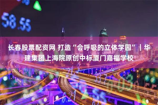 长春股票配资网 打造“会呼吸的立体学园”｜华建集团上海院原创中标厦门嘉福学校