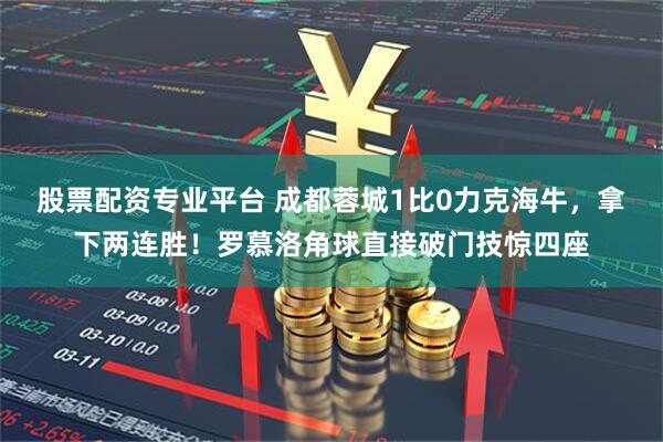 股票配资专业平台 成都蓉城1比0力克海牛，拿下两连胜！罗慕洛角球直接破门技惊四座