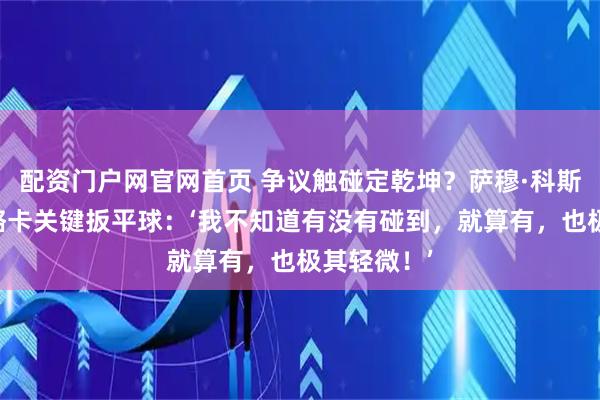 配资门户网官网首页 争议触碰定乾坤？萨穆·科斯塔回应马略卡关键扳平球：‘我不知道有没有碰到，就算有，也极其轻微！’