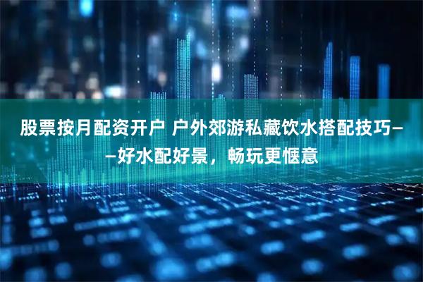 股票按月配资开户 户外郊游私藏饮水搭配技巧——好水配好景，畅玩更惬意