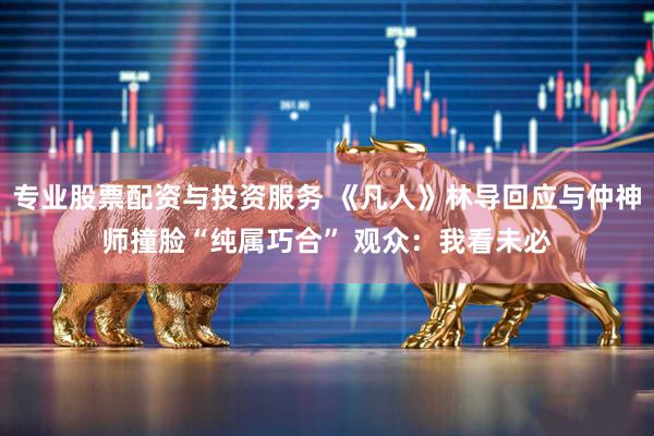 专业股票配资与投资服务 《凡人》林导回应与仲神师撞脸“纯属巧合” 观众：我看未必